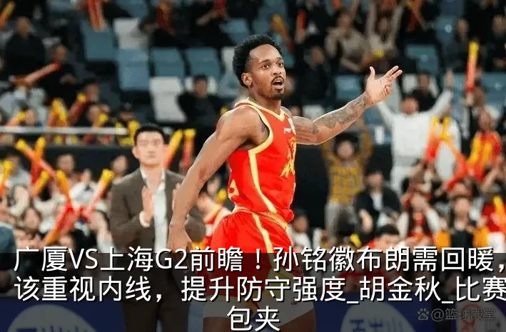 广厦VS上海G2前瞻!孙铭徽布朗需回暖,该重视内线,提升防守强度_胡金秋_比赛_包夹